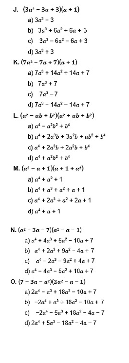 (3a^2-3a+3)(a+1)
a) 3a^3-3
b) 3a^3+6a^2+6a+3
c) 3a^3-6a^2-6a+3
d) 3a^3+3
K. (7a^2-7a+7)(a+1)
a) 7a^3+14a^2+14a+7
b) 7a^3+7
c) 7a^3-7
d) 7a^3-14a^2-14a+7
L. (a^2-ab+b^2)(a^2+ab+b^2)
a) a^4-a^2b^2+b^4
b) a^4+2a^3b+3a^2b+ab^2+b^4
c) a^4+2a^3b+2a^2b+b^4
d) a^4+a^2b^2+b^4
M. (a^2-a+1)(a+1+a^2)
a) a^4+a^2+1
b) a^4+a^3+a^2+a+1
c) a^4+2a^3+a^2+2a+1
d) a^4+a+1
N. (a^2-3a-7)(a^2-a-1)
a) a^4+4a^3+5a^2-10a+7
b) a^4+2a^3+9a^2-4a+7
c) a^4-2a^3-9a^2+4a+7
d) a^4-4a^3-5a^2+10a+7
0. (7-3a-a^2)(2a^2-a-1)
a) 2a^4-a^3+18a^2-10a+7
b) -2a^4+a^3+18a^2-10a+7
c) -2a^4-5a^3+18a^2-4a-7
d) 2a^4+5a^3-18a^2-4a-7