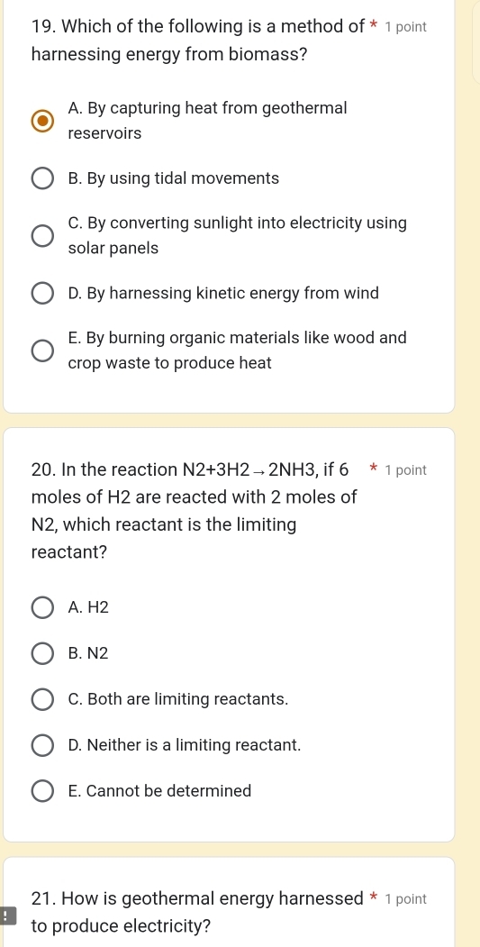 Which of the following is a method of * 1 point
harnessing energy from biomass?
A. By capturing heat from geothermal
reservoirs
B. By using tidal movements
C. By converting sunlight into electricity using
solar panels
D. By harnessing kinetic energy from wind
E. By burning organic materials like wood and
crop waste to produce heat
20. In the reaction N2+3H2to 2NH3 , if 6 * 1 point
moles of H2 are reacted with 2 moles of
N2, which reactant is the limiting
reactant?
A. H2
B. N2
C. Both are limiting reactants.
D. Neither is a limiting reactant.
E. Cannot be determined
21. How is geothermal energy harnessed * 1 point
! to produce electricity?