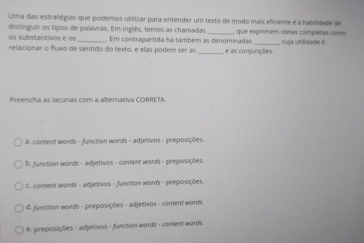 Uma das estratégias que podemos utilizar para entender um texto de modo mais eficiente é a habilidade de
distinguir os tipos de palavras. Em inglês, temos as chamadas _, que exprimem ideias completas como
os substantivos e os _. Em contrapartida há também as denominadas _, cuja utilidade é
relacionar o fluxo de sentido do texto, e elas podem ser as _e as conjunções.
Preencha as lacunas com a alternativa CORRETA.
a. content words - function words - adjetivos - preposições.
b. function words - adjetivos - content words - preposições.
C. content words - adjetivos - function words - preposições.
d. function words - preposições - adjetivos - content words.
e. preposições - adjetivos - function words - content words.