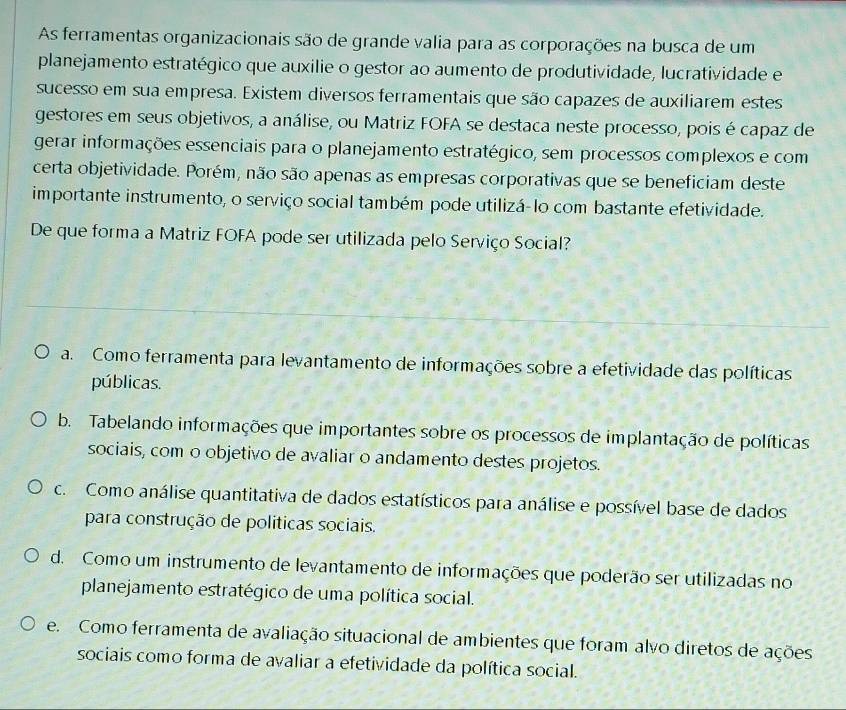 As ferramentas organizacionais são de grande valia para as corporações na busca de um
planejamento estratégico que auxilie o gestor ao aumento de produtividade, lucratividade e
sucesso em sua empresa. Existem diversos ferramentais que são capazes de auxiliarem estes
gestores em seus objetivos, a análise, ou Matriz FOFA se destaca neste processo, pois é capaz de
gerar informações essenciais para o planejamento estratégico, sem processos complexos e com
certa objetividade. Porém, não são apenas as empresas corporativas que se beneficiam deste
importante instrumento, o serviço social também pode utilizá-lo com bastante efetividade.
De que forma a Matriz FOFA pode ser utilizada pelo Serviço Social?
a. Como ferramenta para levantamento de informações sobre a efetividade das políticas
públicas.
b. Tabelando informações que importantes sobre os processos de implantação de políticas
sociais, com o objetivo de avaliar o andamento destes projetos.
c. Como análise quantitativa de dados estatísticos para análise e possível base de dados
para construção de políticas sociais.
d. Como um instrumento de levantamento de informações que poderão ser utilizadas no
planejamento estratégico de uma política social.
e. Como ferramenta de avaliação situacional de ambientes que foram alvo diretos de ações
sociais como forma de avaliar a efetividade da política social.