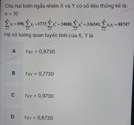 Cho hai biến ngẫu nhiên X và Y có số liệu thống kê là:
n=10
sumlimits _(i=1)^nx_i=498; sumlimits _(i=1)^ny_i=1777; sumlimits _(i=1)^nx_i^(2=24888; sumlimits _(i=1)^ny_i^2=316541; sumlimits _(i=1)^nx_i)y_i=88747
Hệ số tương quan tuyến tính của X, Y là
A r_XY=0,8730
B r_XY=0,7730
C r_XY=0,9730
D r_XY=0,6730