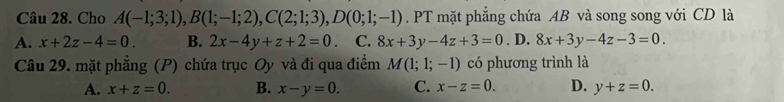 Cho A(-1;3;1), B(1;-1;2), C(2;1;3), D(0;1;-1). PT mặt phẳng chứa AB và song song với CD là
A. x+2z-4=0. B. 2x-4y+z+2=0. C. 8x+3y-4z+3=0. D. 8x+3y-4z-3=0. 
Câu 29. mặt phẳng (P) chứa trục Oy và đi qua điểm M(1;1;-1) có phương trình là
A. x+z=0. B. x-y=0. C. x-z=0. D. y+z=0.