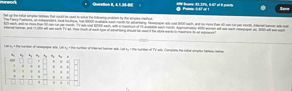 mework 4 Question 8, 4.1.35-BE HW Score: 83.33%, 6.67 of 8 points Save 
Points: 0.67 of 1 
Set up the initial simplex tableau that could be used to solve the following problem by the simplex method. 
The Fancy Fashions, an independent, local boutique, has $8000 available each month for advertising. Newspaper ads cost $400 each, and no more than 40 can run per month. Internet banner ads cost
$25 each, and no more than 50 can run per month. TV ads cost $2000 each, with a maximum of 15 available each month. Approximately 4000 women will see each newspaper ad, 3000 will see each 
Internet banner, and 11,000 will see each TV ad. How much of each type of advertising should be used if the store wants to maximize its ad exposure? 
Let x+ = the number of newspaper ads. Let x> = the number of Internet banner ads. Let x- = the number of TV ads. Complete the initial simplex tableau below 
L s_2s_3 2
0 0
0 0 C
overline □  
frac 0
1 0
0