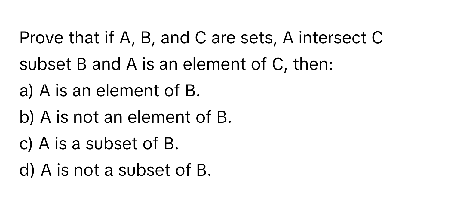 Prove that if A, B, and C are sets, A intersect C subset B and A is an element of C, then:
a) A is an element of B.
b) A is not an element of B.
c) A is a subset of B.
d) A is not a subset of B.