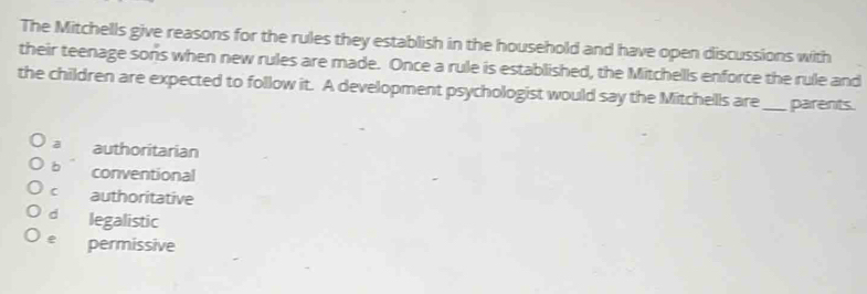 The Mitchells give reasons for the rules they establish in the household and have open discussions with
their teenage sons when new rules are made. Once a rule is established, the Mitchells enforce the rule and
the children are expected to follow it. A development psychologist would say the Mitchells are _parents.
a authoritarian
b conventional
C authoritative
d legalistic
e permissive