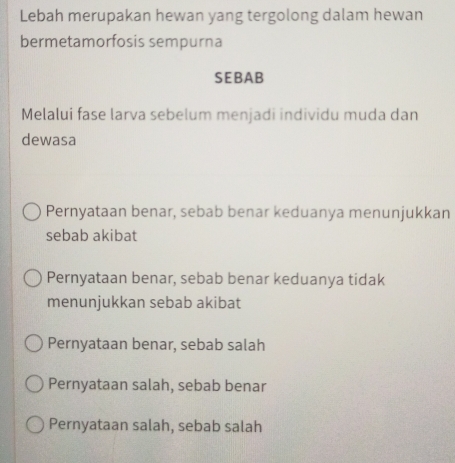 Lebah merupakan hewan yang tergolong dalam hewan
bermetamorfosis sempurna
SEBAB
Melalui fase larva sebelum menjadi individu muda dan
dewasa
Pernyataan benar, sebab benar keduanya menunjukkan
sebab akibat
Pernyataan benar, sebab benar keduanya tidak
menunjukkan sebab akibat
Pernyataan benar, sebab salah
Pernyataan salah, sebab benar
Pernyataan salah, sebab salah