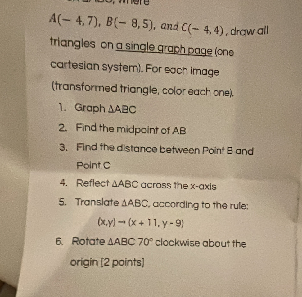 where
A(-4,7), B(-8,5) , and C(-4,4) , draw all 
triangles on a single graph page (one 
cartesian system). For each image 
(transformed triangle, color each one). 
1. Graph △ ABC
2. Find the midpoint of AB
3. Find the distance between Point B and 
Point C
4. Reflect △ ABC across the x-axis 
5. Translate △ ABC , according to the rule:
(x,y)to (x+11,y-9)
6. Rotate △ ABC70° clockwise about the 
origin [2 points]