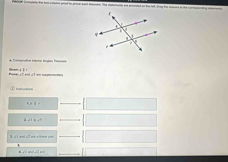 PROOF Complete the two-column proof to prove each theorem. The statements are provided on the left, Drag the reasons to the corresponding statements. 
a. Consecutive Interior Angles Theorem 
Prove: Given: q|| r
∠ 2 and ∠ 5 are supplementary 
Instructions 
1, p||r
2 ∠ 1 ∠ 5
3. ∠ 1 and ∠ 2 are a linear pair 
4. ∠ 1 and ∠ 2an