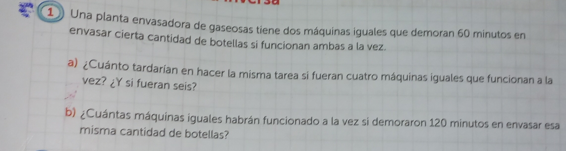 Una planta envasadora de gaseosas tiene dos máquinas iguales que demoran 60 minutos en 
envasar cierta cantidad de botellas si funcionan ambas a la vez. 
a) ¿Cuánto tardarían en hacer la misma tarea si fueran cuatro máquinas iguales que funcionan a la 
vez? ¿Y si fueran seis? 
b) ¿Cuántas máquínas iguales habrán funcionado a la vez si demoraron 120 minutos en envasar esa 
misma cantidad de botellas?