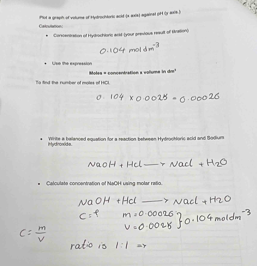 Plot a graph of volume of Hydrochloric acid (x axis) against pH (y axis.) 
Calculation: 
Concentration of Hydrochloric acid (your previous result of titration) 
Use the expression 
Moles = concentration x volume in dm^3
To find the number of moles of HCI. 
Write a balanced equation for a reaction between Hydrochloric acid and Sodium 
Hydroxide. 
_ 
Calculate concentration of NaOH using molar ratio. 
_