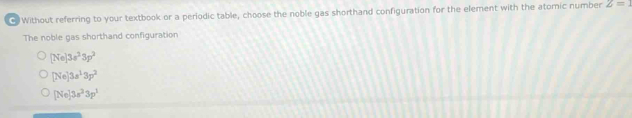 Without referring to your textbook or a periodic table, choose the noble gas shorthand configuration for the element with the atomic number Z=1
The noble gas shorthand configuration
[Ne]3s^23p^2
[Ne]3s^13p^2
[Ne]3s^23p^1