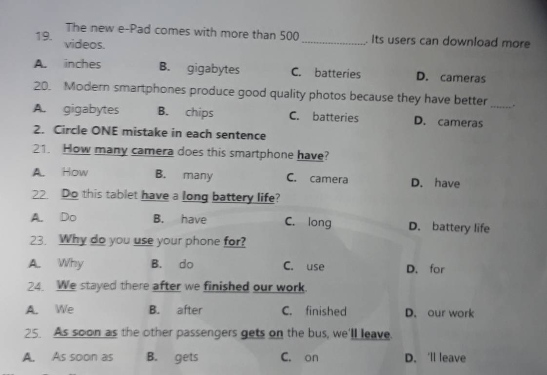 The new e-Pad comes with more than 500 _. Its users can download more
19. videos.
A. inches B. gigabytes C. batteries D. cameras
20. Modern smartphones produce good quality photos because they have better_ .
A. gigabytes B. chips C. batteries D. cameras
2. Circle ONE mistake in each sentence
21. How many camera does this smartphone have?
A. How B. many C. camera D. have
22. Do this tablet have a long battery life?
A. Do B. have C. long D. battery life
23. Why do you use your phone for?
A. Why B. do C. use D. for
24. We stayed there after we finished our work.
A. We B. after C. finished D. our work
25. As soon as the other passengers gets on the bus, we'll leave.
A. As soon as B. gets C. on D. ‘ll leave