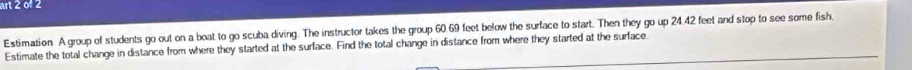 art 2 of 2 
Estimation A group of students go out on a boat to go scuba diving. The instructor takes the group 60.69 feet below the surface to start. Then they go up 24.42 feet and stop to see some fish 
Estimate the total change in distance from where they started at the surface. Find the total change in distance from where they started at the surface.