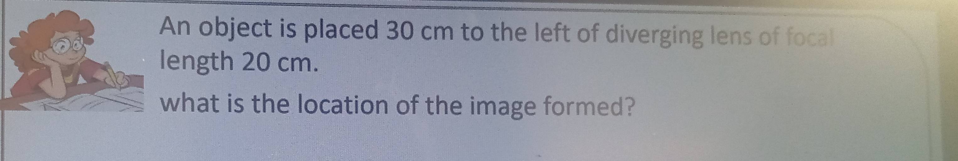 An object is placed 30 cm to the left of diverging lens of focal 
ength 20 cm. 
what is the location of the image formed?