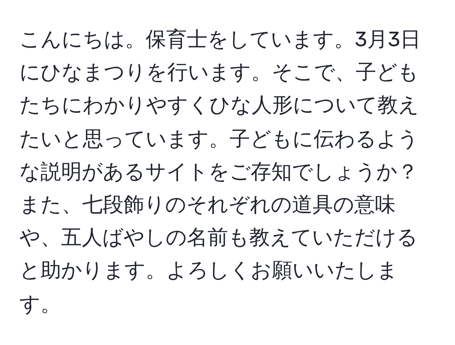 こんにちは。保育士をしています。3月3日にひなまつりを行います。そこで、子どもたちにわかりやすくひな人形について教えたいと思っています。子どもに伝わるような説明があるサイトをご存知でしょうか？また、七段飾りのそれぞれの道具の意味や、五人ばやしの名前も教えていただけると助かります。よろしくお願いいたします。