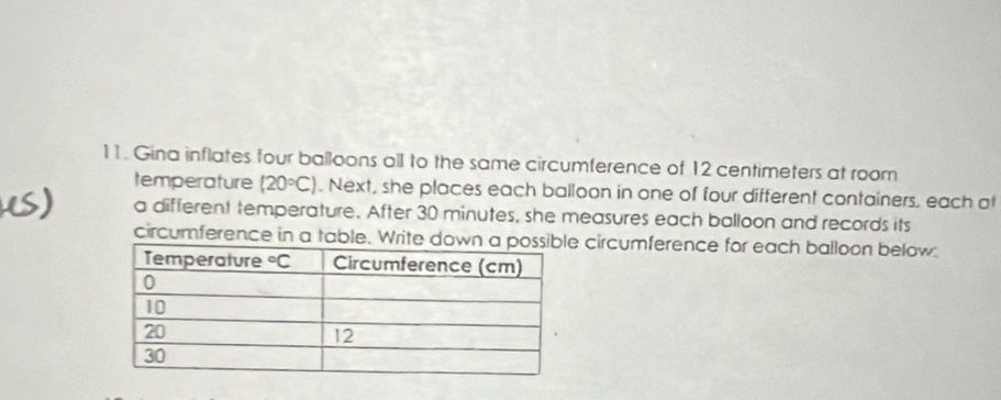 Gina inflates four balloons all to the same circumference of 12 centimeters at room
temperature (20°C). Next, she places each balloon in one of four different containers, each at
a different temperature. After 30 minutes, she measures each balloon and records its
circumference in a table. Write dow circumference for each balloon below: