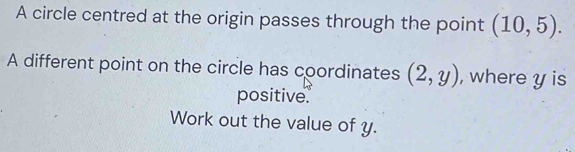 A circle centred at the origin passes through the point (10,5). 
A different point on the circle has coordinates (2,y) , where y is 
positive. 
Work out the value of y.