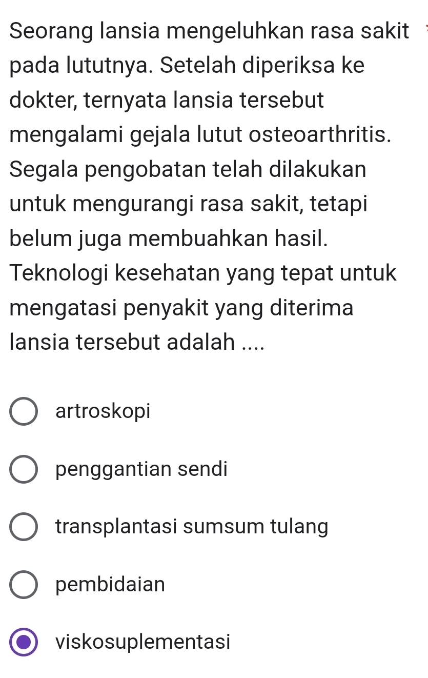 Seorang lansia mengeluhkan rasa sakit
pada lututnya. Setelah diperiksa ke
dokter, ternyata lansia tersebut
mengalami gejala lutut osteoarthritis.
Segala pengobatan telah dilakukan
untuk mengurangi rasa sakit, tetapi
belum juga membuahkan hasil.
Teknologi kesehatan yang tepat untuk
mengatasi penyakit yang diterima
lansia tersebut adalah ....
artroskopi
penggantian sendi
transplantasi sumsum tulang
pembidaian
viskosuplementasi