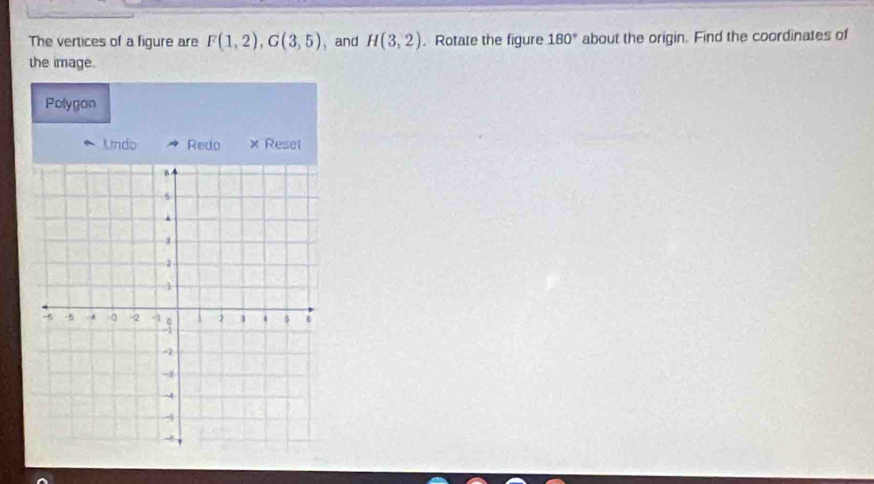 The vertices of a figure are F(1,2), G(3,5) , and H(3,2). Rotate the figure 180° about the origin. Find the coordinates of 
the image. 
Polygon 
Undo Redo × Reset