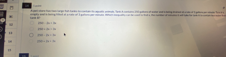 14 1 point
A pet store has two large fish tanks to contain its aquatic animals. Tank A contains 250 gallons of water and is being drained at a rate of 2 gallons per minute. Tank B is
empty and is being filled at a rate of 3 gallons per minute. Which inequality can be used to find x, the number of minutes it will take for tank A to contain less water than
tank B?
12 250-2x<3x</tex>
250+2x>3x
13
250-2x>3x
14 250+2x<3x</tex> 
15
15 1 point