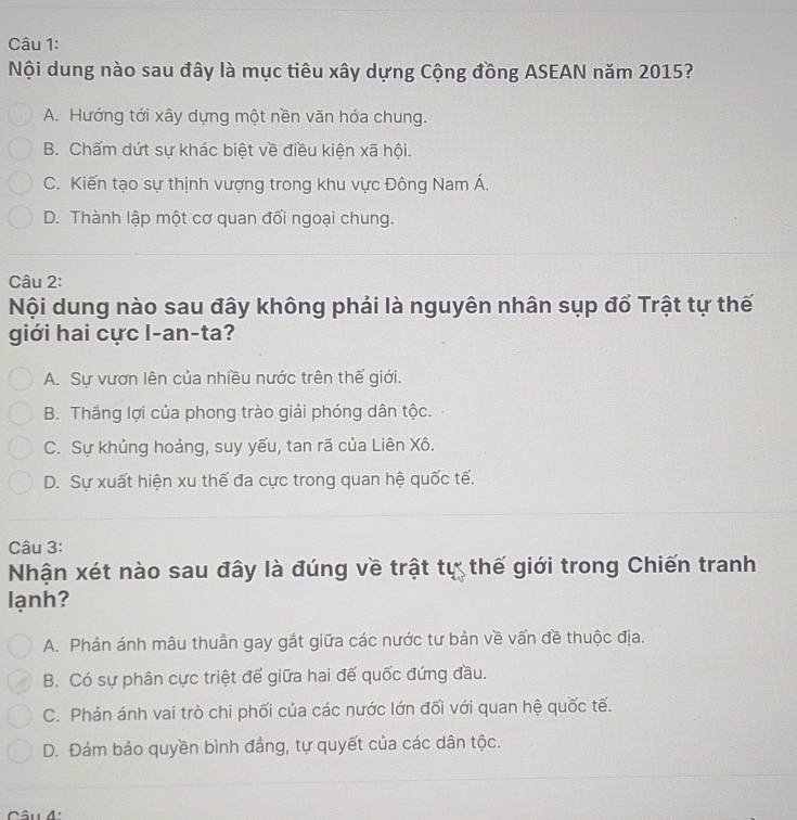 Nội dung nào sau đây là mục tiêu xây dựng Cộng đồng ASEAN năm 2015?
A. Hướng tới xây dựng một nền văn hóa chung.
B. Chấm dứt sự khác biệt về điều kiện xã hội.
C. Kiến tạo sự thịnh vượng trong khu vực Đông Nam Á.
D. Thành lập một cơ quan đối ngoại chung.
Câu 2:
Nội dung nào sau đây không phải là nguyên nhân sụp đổ Trật tự thế
giới hai cực l-an-ta?
A. Sự vươn lên của nhiều nước trên thế giới.
B. Thắng lợi của phong trào giải phóng dân tộc.
C. Sự khủng hoảng, suy yếu, tan rã của Liên Xô.
D. Sự xuất hiện xu thế đa cực trong quan hệ quốc tế.
Câu 3:
Nhận xét nào sau đây là đúng về trật tự thế giới trong Chiến tranh
lạnh?
A. Phán ánh mâu thuần gay gắt giữa các nước tư bản về vấn đề thuộc địa.
B. Có sự phân cực triệt để giữa hai đế quốc đứng đầu.
C. Phản ánh vai trò chi phối của các nước lớn đối với quan hệ quốc tế.
D. Đám bảo quyền bình đẳng, tự quyết của các dân tộc.