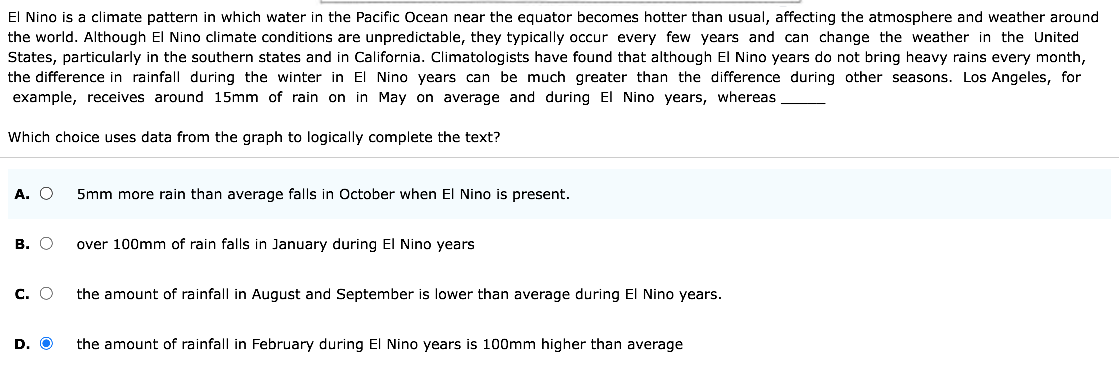 El Nino is a climate pattern in which water in the Pacific Ocean near the equator becomes hotter than usual, affecting the atmosphere and weather around
the world. Although El Nino climate conditions are unpredictable, they typically occur every few years and can change the weather in the United
States, particularly in the southern states and in California. Climatologists have found that although El Nino years do not bring heavy rains every month,
the difference in rainfall during the winter in El Nino years can be much greater than the difference during other seasons. Los Angeles, for
example, receives around 15mm of rain on in May on average and during El Nino years, whereas_
Which choice uses data from the graph to logically complete the text?
A. 5mm more rain than average falls in October when El Nino is present.
B. over 100mm of rain falls in January during El Nino years
C. the amount of rainfall in August and September is lower than average during El Nino years.
D. the amount of rainfall in February during El Nino years is 100mm higher than average