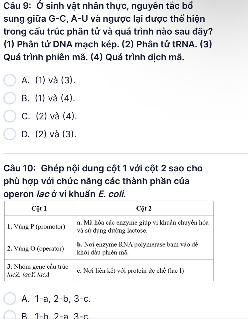 Ở sinh vật nhân thực, nguyên tắc bổ
sung giữa G-C, A-U và ngược lại được thể hiện
trong cấu trúc phân tử và quá trình nào sau đây?
(1) Phân tử DNA mạch kép. (2) Phân tử tRNA. (3)
Quá trình phiên mã. (4) Quá trình dịch mã.
A. (1) và (3).
B. (1) và (4).
C. (2) và (4).
D. (2) và (3).
Câu 10: Ghép nội dung cột 1 với cột 2 sao cho
phù hợp với chức năng các thành phần của
operon lacở vi khuẩn E. coli.
A. 1 -a, 2-b, 3-c.
B 1-b 2 -a 3-c