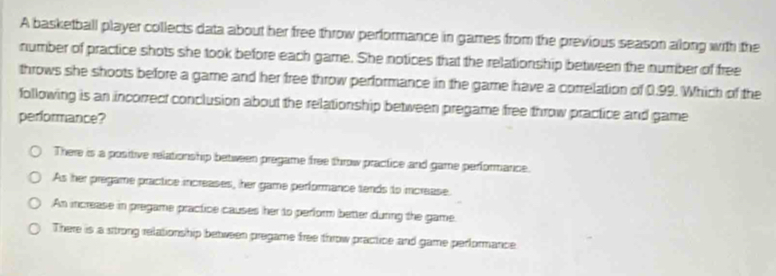 A basketball player collects data about her free throw performance in games from the previous season along with the
number of practice shots she took before each game. She notices that the relationship between the number of free
throws she shoots before a game and her free throw performance in the game have a correlation of 0.99. Which of the
following is an incorrect conclusion about the relationship between pregame free throw practice and game
performance?
There is a positive relationship between pregame free throw practice and game performance.
As her pregame practice increases, her game performance tends to mcrease.
An increase in pregame practice causes her to perform better during the game.
There is a strong relationship between pregame free throw practice and game performance