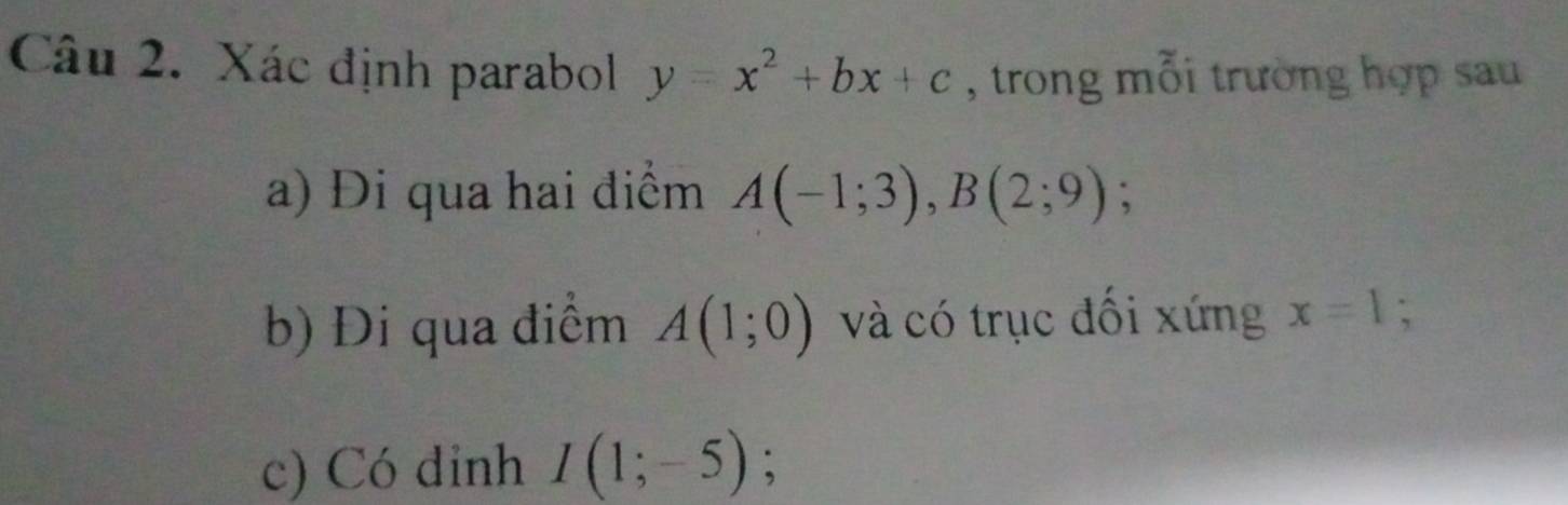 Xác định parabol y=x^2+bx+c , trong mỗi trường hợp sau 
a) Đi qua hai điểm A(-1;3), B(2;9); 
b) Đi qua điểm A(1;0) và có trục đối xứng x=1; 
c) Có dinh I(1;-5);