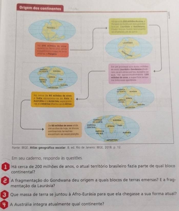 Origem dos 
Em seu caderno, responda às questões. 
1 /Há cerca de 200 milhões de anos, o atual território brasileiro fazia parte de qual bloco 
continental? 
2 A fragmentação do Gondwana deu origem a quais blocos de terras emersas? E a frag- 
mentação da Laurásia? 
* Que massa de terra se juntou à Afro-Eurásia para que ela chegasse a sua forma atual? 
A Austrália integra atualmente qual continente?