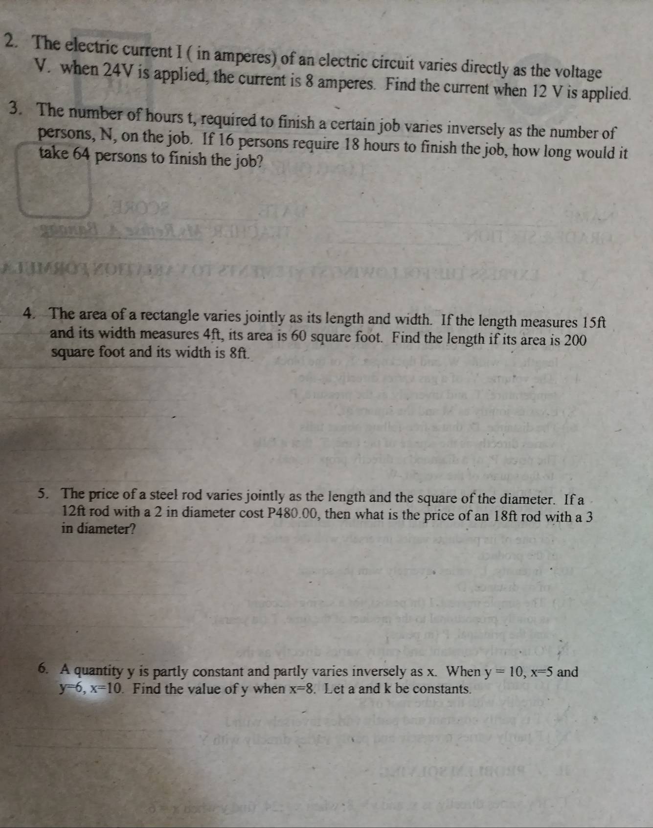 The electric current I ( in amperes) of an electric circuit varies directly as the voltage
V. when 24V is applied, the current is 8 amperes. Find the current when 12 V is applied. 
3. The number of hours t, required to finish a certain job varies inversely as the number of 
persons, N, on the job. If 16 persons require 18 hours to finish the job, how long would it 
take 64 persons to finish the job? 
4. The area of a rectangle varies jointly as its length and width. If the length measures 15ft
and its width measures 4ft, its area is 60 square foot. Find the length if its area is 200
square foot and its width is 8ft. 
5. The price of a steel rod varies jointly as the length and the square of the diameter. If a
12ft rod with a 2 in diameter cost P480.00, then what is the price of an 18ft rod with a 3
in diameter? 
6. A quantity y is partly constant and partly varies inversely as x. When y=10, x=5 and
y=6, x=10 Find the value of y when x=8. Let a and k be constants.