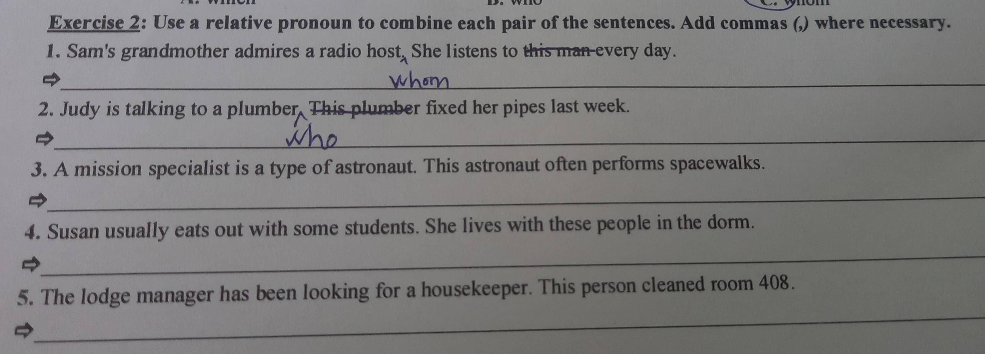 Use a relative pronoun to combine each pair of the sentences. Add commas (,) where necessary. 
1. Sam's grandmother admires a radio host, She listens to this man every day. 
_ 
2. Judy is talking to a plumber. This plumber fixed her pipes last week. 
_ 
3. A mission specialist is a type of astronaut. This astronaut often performs spacewalks. 

_ 
4. Susan usually eats out with some students. She lives with these people in the dorm. 
_ 
_ 
5. The lodge manager has been looking for a housekeeper. This person cleaned room 408.