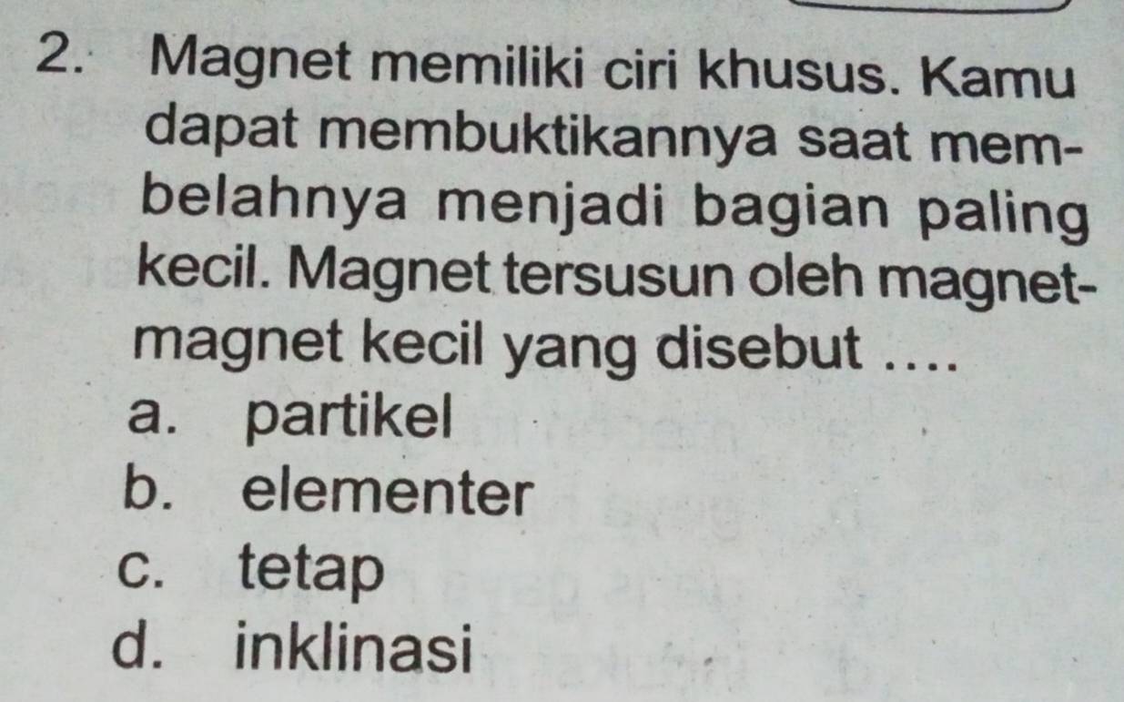 Magnet memiliki ciri khusus. Kamu
dapat membuktikannya saat mem-
belahnya menjadi bagian paling
kecil. Magnet tersusun oleh magnet-
magnet kecil yang disebut ....
a. partikel
b. elementer
c. tetap
d. inklinasi