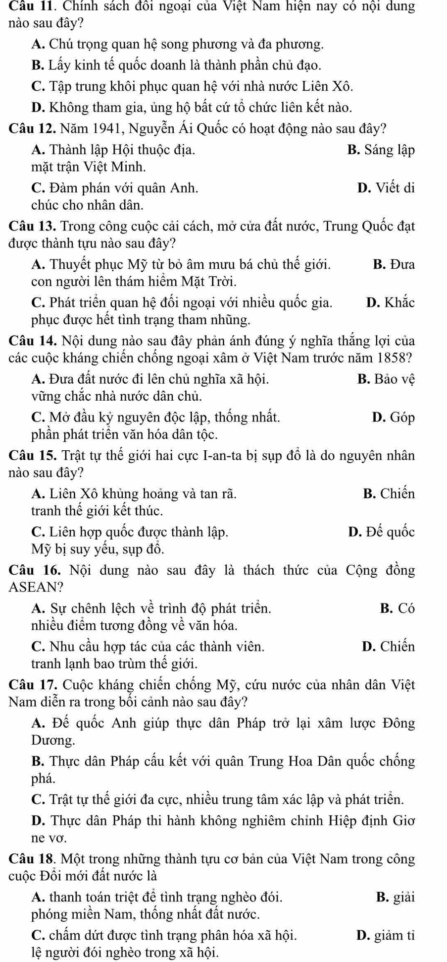 Cầu 11. Chính sách đồi ngoại của Việt Nam hiện nay có nội dung
nào sau đây?
A. Chú trọng quan hệ song phương và đa phương.
B. Lấy kinh tế quốc doanh là thành phần chủ đạo.
C. Tập trung khôi phục quan hệ với nhà nước Liên Xô.
D. Không tham gia, ủng hộ bất cứ tổ chức liên kết nào.
Câu 12. Năm 1941, Nguyễn Ái Quốc có hoạt động nào sau đây?
A. Thành lập Hội thuộc địa. B. Sáng lập
mặt trận Việt Minh.
C. Đàm phán với quân Anh. D. Viết di
chúc cho nhân dân.
Câu 13. Trong công cuộc cải cách, mở cửa đất nước, Trung Quốc đạt
được thành tựu nào sau đây?
A. Thuyết phục Mỹ từ bỏ âm mưu bá chủ thế giới. B. Đưa
con người lên thám hiểm Mặt Trời.
C. Phát triển quan hệ đối ngoại với nhiều quốc gia. D. Khắc
phục được hết tình trạng tham nhũng.
Câu 14. Nội dung nào sau đây phản ánh đúng ý nghĩa thắng lợi của
các cuộc kháng chiến chống ngoại xâm ở Việt Nam trước năm 1858?
A. Đưa đất nước đi lên chủ nghĩa xã hội. B. Bảo vệ
vững chắc nhà nước dân chủ.
C. Mở đầu kỷ nguyên độc lập, thống nhất. D. Góp
phần phát triển văn hóa dân tộc.
Câu 15. Trật tự thế giới hai cực I-an-ta bị sụp đổ là do nguyên nhân
nào sau đây?
A. Liên Xô khủng hoảng và tan rã. B. Chiến
tranh thế giới kết thúc.
C. Liên hợp quốc được thành lập. D. Đế quốc
Mỹ bị suy yểu, sụp đồ.
Câu 16. Nội dung nào sau đây là thách thức của Cộng đồng
ASEAN?
A. Sự chênh lệch về trình độ phát triển. B. Có
nhiều điểm tương đồng về văn hóa.
C. Nhu cầu hợp tác của các thành viên. D. Chiến
tranh lạnh bao trùm thế giới.
Câu 17. Cuộc kháng chiến chống Mỹ, cứu nước của nhân dân Việt
Nam diễn ra trong bối cảnh nào sau đây?
A. Đế quốc Anh giúp thực dân Pháp trở lại xâm lược Đông
Dương.
B. Thực dân Pháp cấu kết với quân Trung Hoa Dân quốc chống
phá.
C. Trật tự thế giới đa cực, nhiều trung tâm xác lập và phát triển.
D. Thực dân Pháp thi hành không nghiêm chỉnh Hiệp định Giơ
ne vơ.
Câu 18. Một trong những thành tựu cơ bản của Việt Nam trong công
cuộc Đổi mới đất nước là
A. thanh toán triệt để tình trạng nghèo đói. B. giải
phóng miền Nam, thống nhất đất nước.
C. chấm dứt được tình trạng phân hóa xã hội. D. giảm tỉ
lệ người đói nghèo trong xã hội.