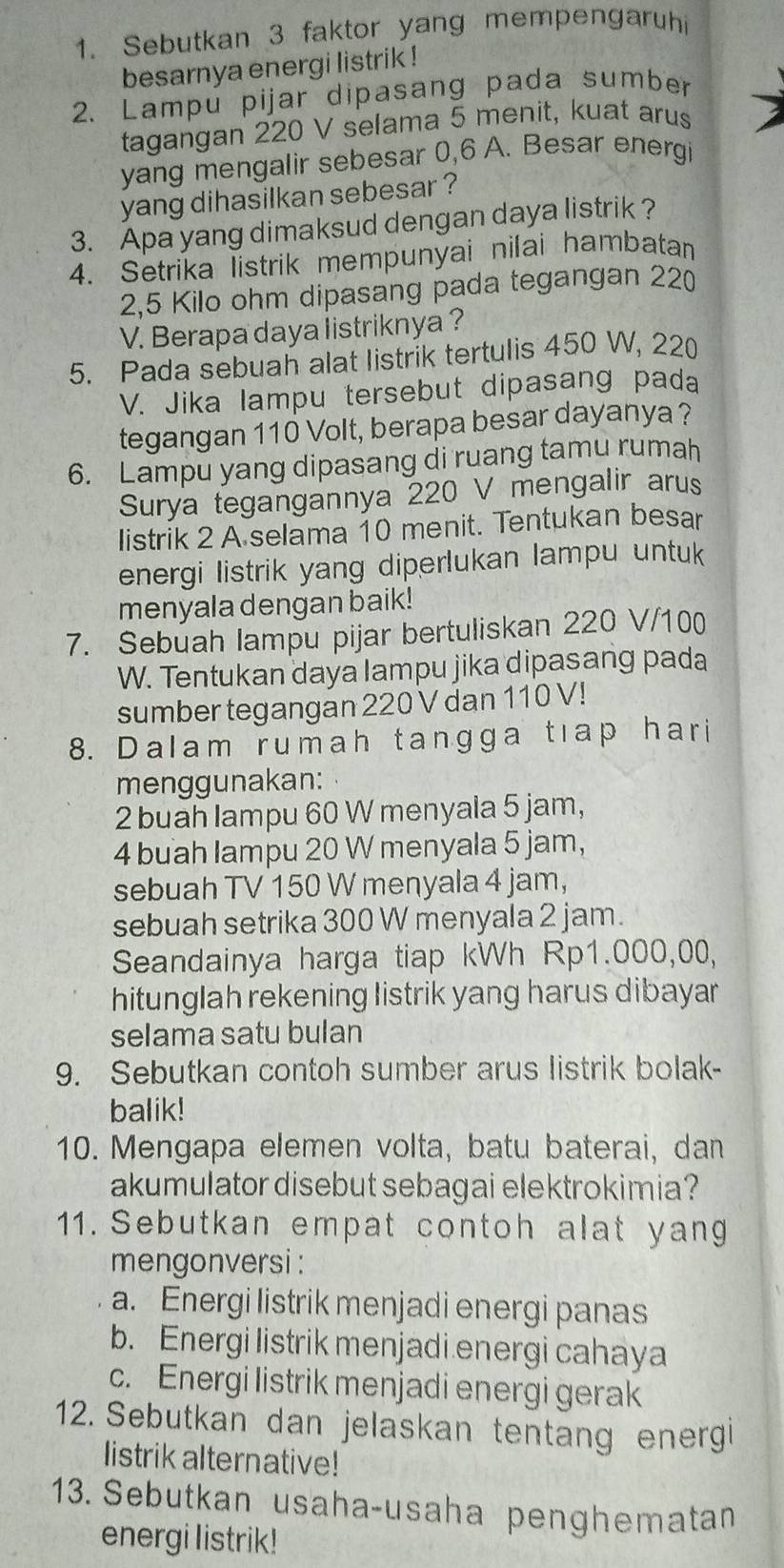 Sebutkan 3 faktor yang mempengaruhi
besarnya energi listrik !
2. Lampu pijar dipasang pada sumber
tagangan 220 V selama 5 menit, kuat arus
yang mengalir sebesar 0,6 A. Besar energi
yang dihasilkan sebesar ?
3. Apa yang dimaksud dengan daya listrik ?
4. Setrika listrik mempunyai nilai hambatan
2,5 Kilo ohm dipasang pada tegangan 220
V. Berapa daya listriknya ?
5. Pada sebuah alat listrik tertulis 450 W, 220
V. Jika lampu tersebut dipasang pada
tegangan 110 Volt, berapa besar dayanya ?
6. Lampu yang dipasang di ruang tamu rumah
Surya tegangannya 220 V mengalir arus
listrik 2 A selama 10 menit. Tentukan besar
energi listrik yang diperlukan lampu untuk 
menyala dengan baik!
7. Sebuah lampu pijar bertuliskan 220 V/100
W. Tentukan daya Iampu jika dipasang pada
sumber tegangan 220 V dan 110 V!
8. Dalam rumah tangga tıap hari
menggunakan:
2 buah lampu 60 W menyala 5 jam,
4 buah lampu 20 W menyala 5 jam,
sebuah TV 150 W menyala 4 jam,
sebuah setrika 300 W menyala 2 jam.
Seandainya harga tiap kWh Rp1.000,00,
hitunglah rekening listrik yang harus dibayar 
selama satu bulan
9. Sebutkan contoh sumber arus listrik bolak-
balik!
10. Mengapa elemen volta, batu baterai, dan
akumulator disebut sebagai elektrokimia?
11. Sebutkan empat contoh alat yang
mengonversi :
a. Energi listrik menjadi energi panas
b. Energi listrik menjadi energi cahaya
c. Energi listrik menjadi energi gerak
12. Sebutkan dan jelaskan tentang energ
listrik alternative!
13. Sebutkan usaha-usaha penghematan
energi listrik!