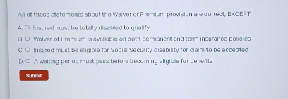 All of these statements about the Waiver of Premium provision are correct, EXCEPT;
A. ○ Insured must be totally disabled to qualify
B. ○ Walver of Premium is available on both permanent and term insurance policies
C. ○ Insured must be eligible for Social Security disability for claim to be accepted
D. ○ A waiting period must pass before becoming eligible for benefits
Submit