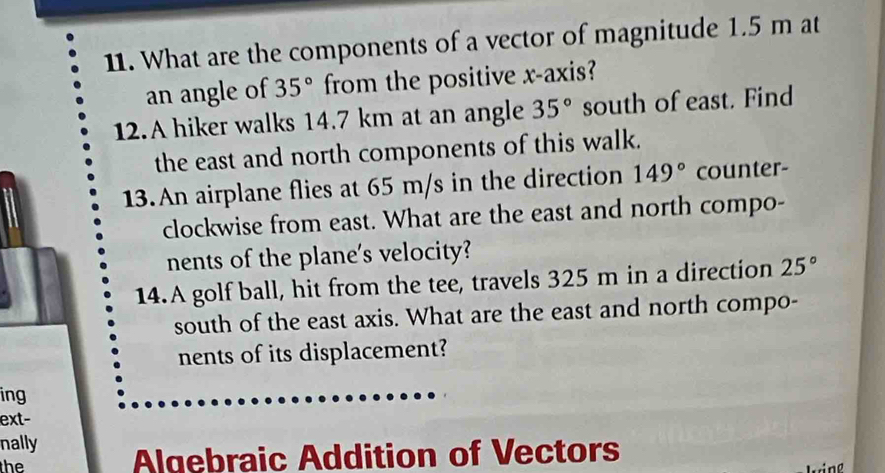 What are the components of a vector of magnitude 1.5 m at 
an angle of 35° from the positive x-axis? 
12.A hiker walks 14.7 km at an angle 35° south of east. Find 
the east and north components of this walk. 
13.An airplane flies at 65 m/s in the direction 149° counter- 
clockwise from east. What are the east and north compo- 
nents of the plane's velocity? 
14.A golf ball, hit from the tee, travels 325 m in a direction 25°
south of the east axis. What are the east and north compo- 
nents of its displacement? 
ing 
ext- 
nally 
the Algebraic Addition of Vectors 
king