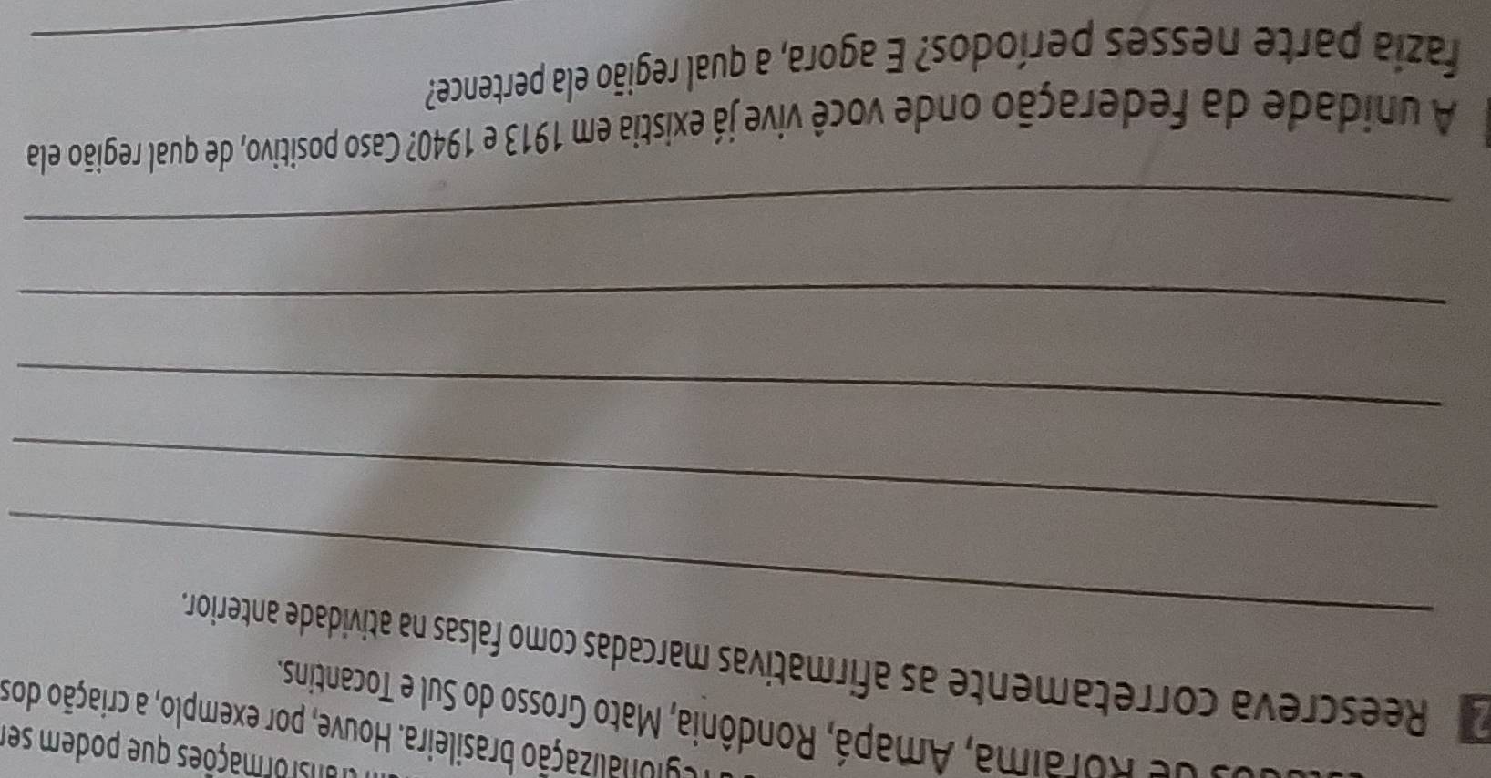 ransformações que podem ser 
cgionalização brasileira. Houve, por exemplo, a criação dos 
* o de Roraima, Amapá, Rondônia, Mato Grosso do Sul e Tocantins. 
_ 
Reescreva corretamente as afirmatívas marcadas como falsas na atividade anterior. 
_ 
_ 
_ 
_ 
A unidade da federação onde você vive já existia em 1913 e 1940? Caso positivo, de qual região ela 
fazia parte nesses períodos? E agora, a qual região ela pertence?