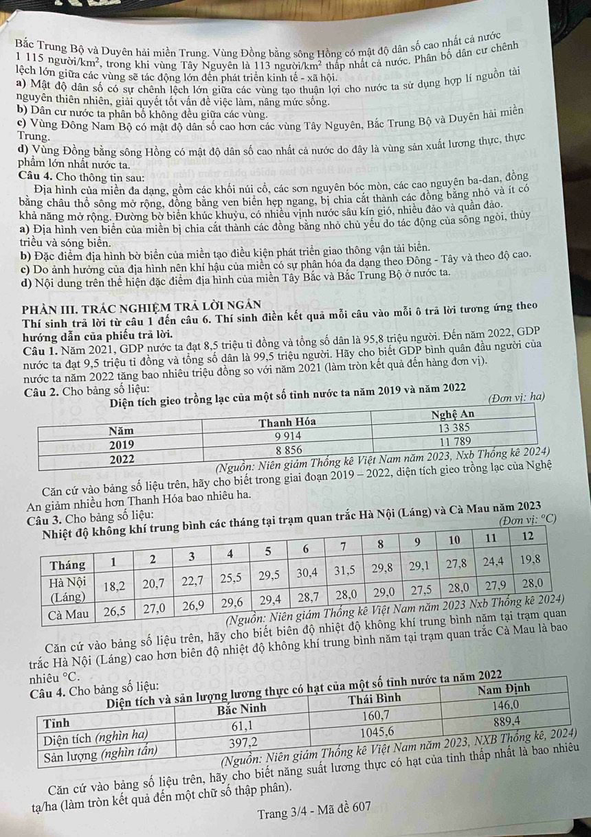 Bắc Trung Bộ và Duyên hải miền Trung. Vùng Đồng bằng sông Hồng có mật độ dân số cao nhất cả nước
1 115 ngườ i/km^2 , trong khi vùng Tây Nguyên là 113 người km^2 thấp nhất cả nước. Phân bố dân cư chênh
lệch lớn giữa các vùng sẽ tác động lớn đến phát triển kinh tế -xa hội.
a) Mật độ dân số có sự chênh lệch lớn giữa các vùng tạo n lợi cho nước ta sử dụng hợp lí nguồn tài
nguyên thiên nhiên, giải quyết tốt vấn đề việc làm, nâng mức sống.
b) Dân cư nước ta phân bố không đều giữa các vùng.
c) Vùng Đông Nam Bộ có mật độ dân số cao hơn các vùng Tây Nguyên, Bắc Trung Bộ và Duyên hải miền
Trung.
d) Vùng Đồng bằng sông Hồng có mật độ dân số cao nhất cả nước do đây là vùng sản xuất lương thực, thực
phầm lớn nhất nước ta.
Câu 4. Cho thông tin sau:
Địa hình của miền đa dạng, gồm các khối núi cổ, các sơn nguyên bóc mòn, các cao nguyên ba-dan, đồng
bằng châu thổ sông mở rộng, đồng bằng ven biên hep ngang, bị chia cát thành các đồng băng nhỏ và ít có
khả năng mở rộng. Đường bờ biển khúc khuyu, có nhiều vịnh nước sâu kín gió, nhiều đảo và quần đảo.
a) Địa hình ven biển của miền bị chia cắt thành các đồng băng nhỏ chủ yêu do tác động của sông ngòi, thủy
triều và sóng biển.
b) Đặc điểm địa hình bờ biển của miền tạo điều kiện phát triển giao thông vận tải biển.
c) Do ảnh hưởng của địa hình nên khí hậu của miên có sự phân hóa đa dang theo Đông - Tây và theo độ cao.
d) Nội dung trên thể hiện đặc điểm địa hình của miền Tây Bắc và Bắc Trung Bộ ở nước ta.
PHÀN III. TRÁC NGHIỆM TRẬ LờI ngáN
Thí sinh trả lời từ câu 1 đến câu 6. Thí sinh điền kết quả mỗi câu vào mỗi ô trã lời tương ứng theo
hướng dẫn của phiếu trã lời.
Câu 1. Năm 2021, GDP nước ta đạt 8,5 triệu tỉ đồng và tổng số dân là 95,8 triệu người. Đến năm 2022, GDP
nước ta đạt 9,5 triệu tỉ đồng và tổng số dân là 99,5 triệu người. Hãy cho biết GDP bình quân đầu người của
nước ta năm 2022 tăng bao nhiêu triệu đồng so với năm 2021 (làm tròn kết quả đến hàng đơn vị).
Câu 2. Cho bảng số liệu:
h gieo trồng lạc của một số tỉnh nước ta năm 2019 và năm 2022
(Đơn vị: ha)
Căn cứ vào bảng số liệu trên, hãy cho biết trong giai đoạn 2019 - 2022, diện t
An giảm nhiều hơn Thanh Hóa bao nhiêu ha.
Câu 3. Cho bảng số liệu:
c tháng tại trạm quan trắc Hà Nội (Láng) và Cà Mau năm 2023 (Đơn vi:^circ C a
Căn cứ vào bảng số liệu trên, hãy cho biết biên độ nhiệt độ k
trắc Hà Nội (Láng) cao hơn biên độ nhiệt độ không khí trung bình năm tại trạm quan trắc Cà Mau là bao
Căn cứ vào bảng số liệu trên, hãy cho biết năng suất lương th
tạa/ha (làm tròn kết quả đến một chữ số thập phân).
Trang 3/4 - Mã đề 607