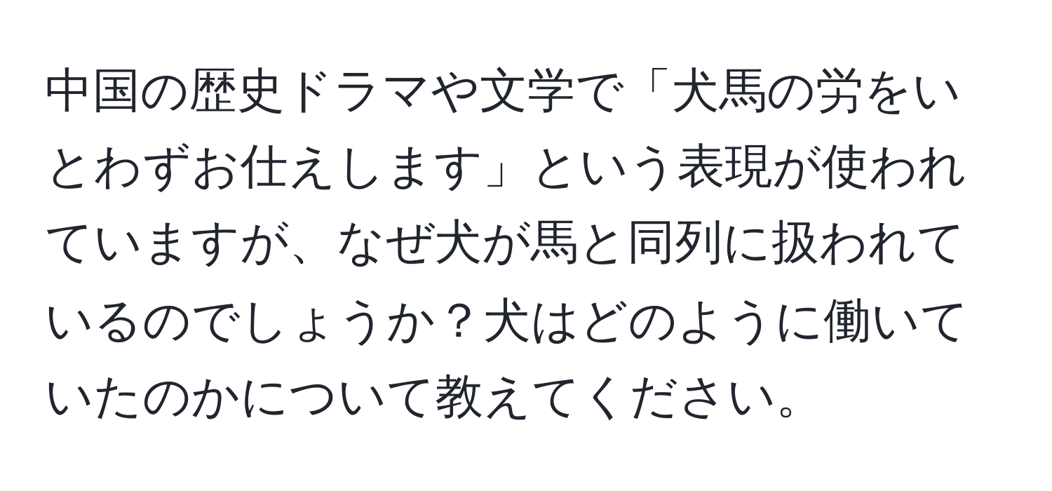 中国の歴史ドラマや文学で「犬馬の労をいとわずお仕えします」という表現が使われていますが、なぜ犬が馬と同列に扱われているのでしょうか？犬はどのように働いていたのかについて教えてください。