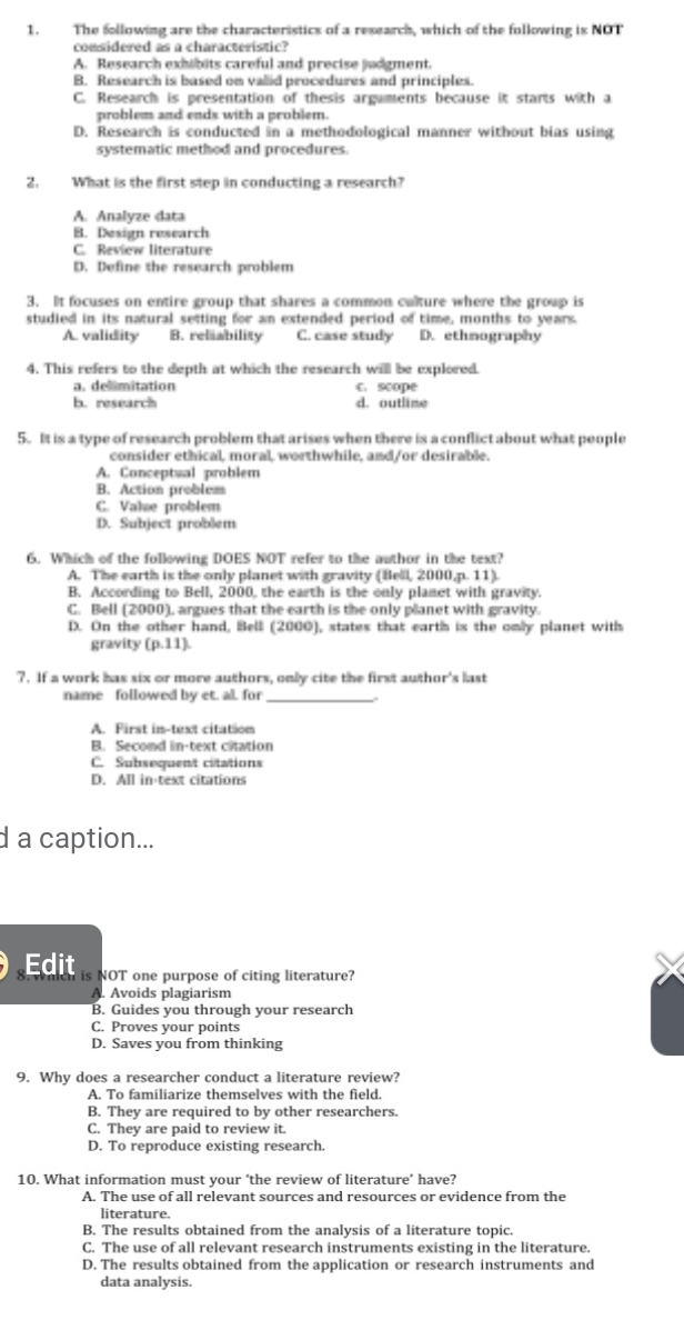 The following are the characteristics of a research, which of the following is NOT
considered as a characteristic?
A. Research exhibits careful and precise judgment.
B. Research is based on valid procedures and principles.
C. Research is presentation of thesis arguments because it starts with a
problem and ends with a problem.
D. Research is conducted in a methodological manner without bias using
systematic methed and procedures.
2.  What is the first step in conducting a research?
A. Analyze data
B. Design research
C. Review literature
D. Define the research problem
3. It focuses on entire group that shares a common calture where the group is
studied in its natural setting for an extended period of time, months to years.
A. validity B. reläability C. case study D. ethmography
4. This refers to the depth at which the research will be explored.
a. delimitation c. scope
b. research d. outline
5. It is a type of research problem that arises when there is a conflict about what people
consider ethical, moral, worthwhile, and/or desirable.
A. Conceptwal problem
B. Action problem
C. Vale problem
D. Subject problem
6. Which of the following DOES NOT refer to the author in the text?
A. The earth is the only planet with gravity (Bell, 2000,p. 11).
B. According to Bell, 2000, the earth is the only planet with gravity.
C. Bell (2000), argues that the earth is the only planet with gravity.
D. On the other hand, Belli (2000), states that earth is the omly planet with
gravity (p.11)
7. If a work has six or more authors, only cite the first author's last
name followed by et. al. for_
A. First in-text citation
B. Second in-text citation
C. Subsequent citations
D. All in-text citations
d a caption...
Edit is NOT one purpose of citing literature?
A. Avoids plagiarism
B. Guides you through your research
C. Proves your points
D. Saves you from thinking
9. Why does a researcher conduct a literature review?
A. To familiarize themselves with the field.
B. They are required to by other researchers.
C. They are paid to review it.
D. To reproduce existing research.
10. What information must your ‘the review of literature’ have?
A. The use of all relevant sources and resources or evidence from the
literature.
B. The results obtained from the analysis of a literature topic.
C. The use of all relevant research instruments existing in the literature.
D. The results obtained from the application or research instruments and
data analysis.