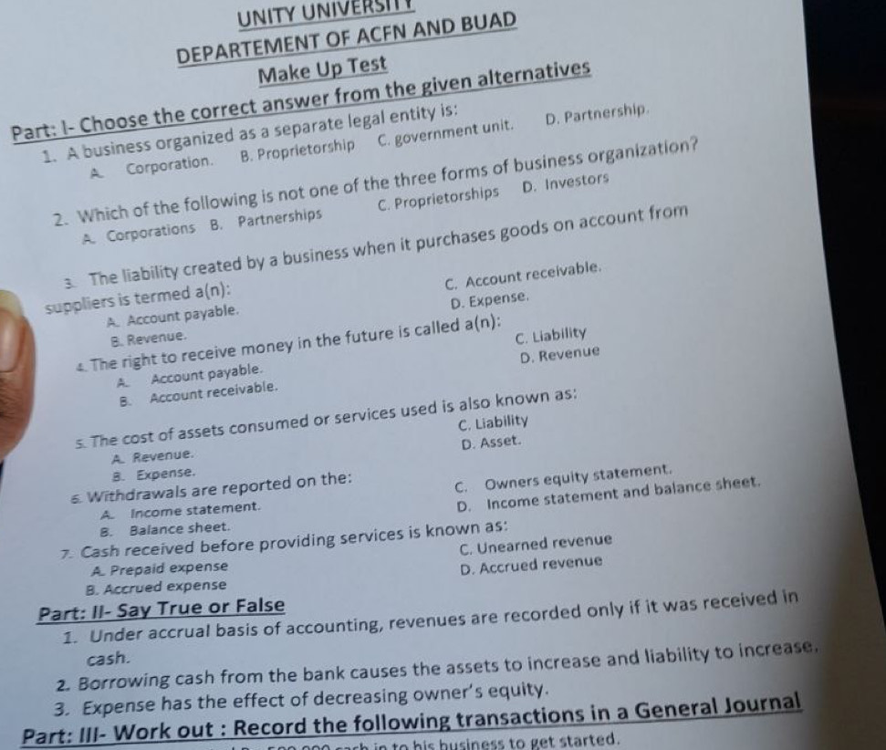 UNITY UNIVERSIY
DEPARTEMENT OF ACFN AND BUAD
Make Up Test
Part: I- Choose the correct answer from the given alternatives
1. A business organized as a separate legal entity is:
A Corporation. B. Proprietorship C. government unit. D. Partnership.
2. Which of the following is not one of the three forms of business organization?
A. Corporations B. Partnerships C. Proprietorships D. Investors
3. The liability created by a business when it purchases goods on account from
A. Account payable. C. Account receivable.
suppliers is termed a(n):
D. Expense.
B. Revenue.
4. The right to receive money in the future is called a(n):
A. Account payable. C. Liability
B. Account receivable. D. Revenue
s. The cost of assets consumed or services used is also known as:
C. Liability
D. Asset.
A. Revenue.
B. Expense.
Withdrawals are reported on the:
C. Owners equity statement.
A. Income statement.
D. Income statement and balance sheet.
B. Balance sheet.
7. Cash received before providing services is known as:
C. Unearned revenue
A Prepaid expense
D. Accrued revenue
B. Accrued expense
Part: II- Say True or False
1. Under accrual basis of accounting, revenues are recorded only if it was received in
cash.
2. Borrowing cash from the bank causes the assets to increase and liability to increase.
3. Expense has the effect of decreasing owner’s equity.
Part: III- Work out : Record the following transactions in a General Journal
in to his business to get started.