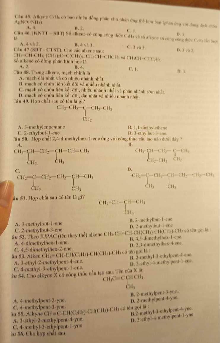 Alkyne C4Hs có bao nhiều đồng phân cho phản ứng thể kim loại (phân ứng với đung địch chứa
AgNO_3/NH_3)
A. 4. B. 2. C. 1. D. 3.
Câu 46. [KNTT - SBT] Số alkene có cùng công thức C4Hs và số alkyne có cùng công thức Cdc lần lượt
là
A. 4 và 2. B. 4 vå 3. C. 3 và 3. D. 3y
Câu 47 (SBT - CTST). Cho các alkene sau:  2
CH2=CH-CH_3;(CH_3)_2C=C(CH_3)_2,CH_3CH=CHCH_3 H₃ và CH₃CH=CHC₂H₃.
Số alkene có đồng phân hình học là
A. 2. B. 4. C. 1. D. 3.
Câu 48. Trong alkene, mạch chính là
A. mạch đài nhất và có nhiều nhánh nhất.
B. mạch có chứa liên kết đôi và nhiều nhánh nhất.
C. mạch có chứa liên kết đôi, nhiều nhánh nhất và phân nhánh sớm nhất
D. mạch có chứa liên kết đôi, dài nhất và nhiều nhánh nhất.
Câu 49. Hợp chất sau có tên là gì?
CH_3-CH_2=CH_2-CH_3-CH_3
A. 3-methylenpentane B. 1,1-diethylethene
C. 2-cthylbut-1-cne D. 3-ethylbut-3-ene
Cầu 50. Hợp chất 2,4-dimethylhex-1-ene ứng với công thức cầu tạo nào đưới đây ?
A.
B.
beginarrayr CH_3-CH-CH_2-CH-CH=CH_2 CH_3endarray
CH_3beginarrayl -CH_2-C-CH_3 H_H_2-CH_3CH_2
C.
D.
CH_2=CH_2-CH_2-CH_3 CH_3endarray 
CH_2=beginarrayl -CH_2-CH_2-CH_2-CH_3, CH_3endarray.
âu 51. Hợp chất sau có tên là gì?
beginarrayr CH_2=CH-CH-CH_3 CH_3endarray
A. 3-methylbut-1-ene B. 2-methylbut-1-ene
C. 2-methylbut-3-ene D. 2-methylbut-1-ene
âu 52. Theo IUPAC (tên thay thế) alkene CH_3-CH=Cl H-CH (C Hh) CH(CH_3) )-CH5 có tên gọi là :
A. 4-dimethylhex-1-ene. B. 4,5-dimethylhex-1-ene.
C. 4,5-dimethylhex-2-ene. D. 2,3-dimethylhex-4-ene.
âu $3. Alken CH_2=CH-CH(C_2H_5)-CH(CH_3) -CH5 có tên gọi là :
A. 3-ethyl-2-methylpent-4-ene. B. 2-methyl-3-ethylpent-4-ene.
C. 4-methyl-3-ethylpent-1-ene. D. 3-ethyl-4-methylpent-1-ene.
ầu 54. Cho alkyne X có công thức cầu tạo sau. Tên của X là:
CH_3Cequiv CCHCH_3
CH_3
B. 2-methylpent-3-yne..
A. 4-methylpent-2-yne.
D. 2-methylpent-4-yne..
C. 4-methylpent-3-yne.
iu 55. Alkyne CH=C-CH(C_2H_5)-CH(CH_3)-CH có ên gọi là :
B.2-methyl-3-ethylpent-4-yne.
A. 3-ethyl-2-methylpent-4-yne.
D. 3-ethyl-4-methylpent-1-yne
C. 4-methyl-3-ethylpent-1-yne
Ấu 56. Cho hợp chất sau: