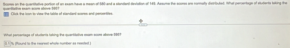 Scores on the quantitative portion of an exam have a mean of 580 and a standard deviation of 149. Assume the scores are normally distributed. What percentage of students taking the 
quantitative exam score above 595? 
Click the icon to view the table of standard scores and percentiles. 
What percentage of students taking the quantitative exam score above 595?
0.1 % (Round to the nearest whole number as needed.)