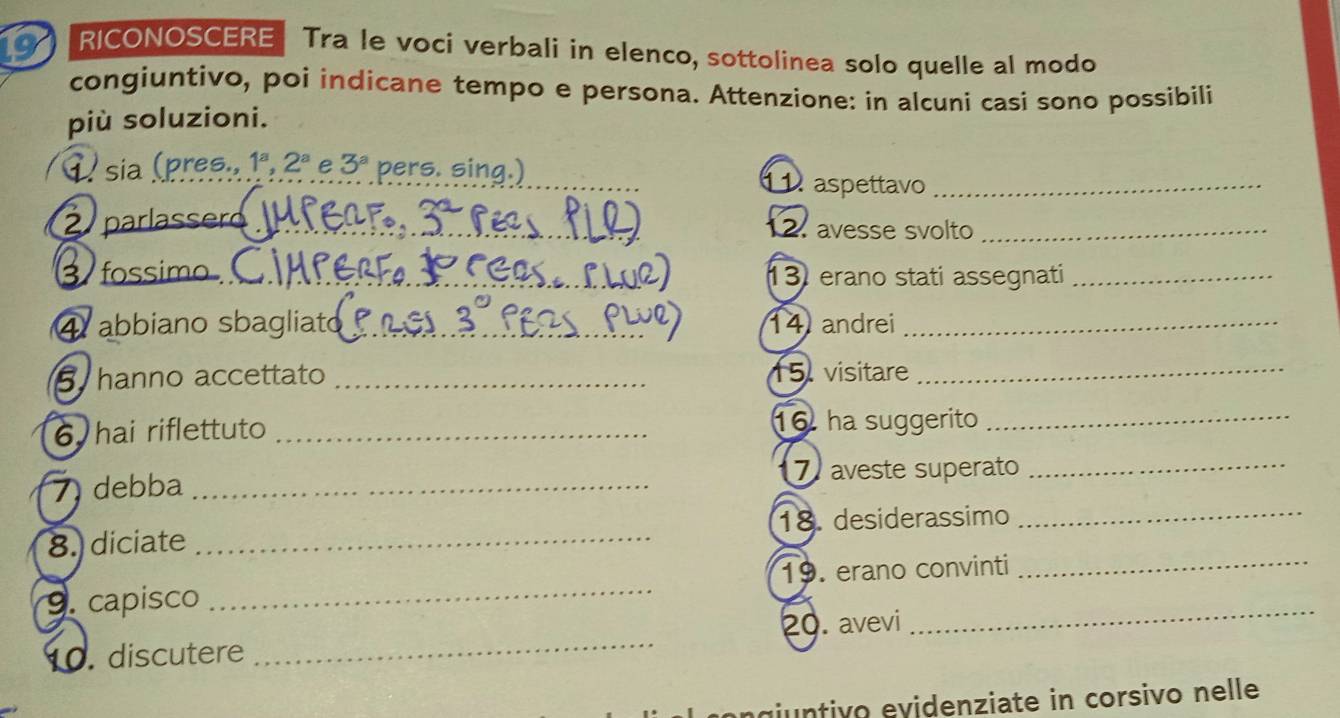 RICONOSCERE Tra le voci verbali in elenco, sottolinea solo quelle al modo 
congiuntivo, poi indicane tempo e persona. Attenzione: in alcuni casi sono possibili 
più soluzioni. 
_ 
1 sia (pres., 1^a, 2^a e 3^a pers. sing.) 
aspettavo_ 
parlassero_ 12. avesse svolto_ 
fossimo _13 erano stati assegnati_ 
abbiano sbagliato_ 14 andrei_ 
hanno accettato _15. visitare_ 
6 hai riflettuto _16. ha suggerito_ 
7 debba _7 aveste superato_ 
8. diciate _18. desiderassimo_ 
9. capisco _19. erano convinti_ 
1. discutere _20. avevi 
_ 
agiuntivo evidenziate in corsivo nelle