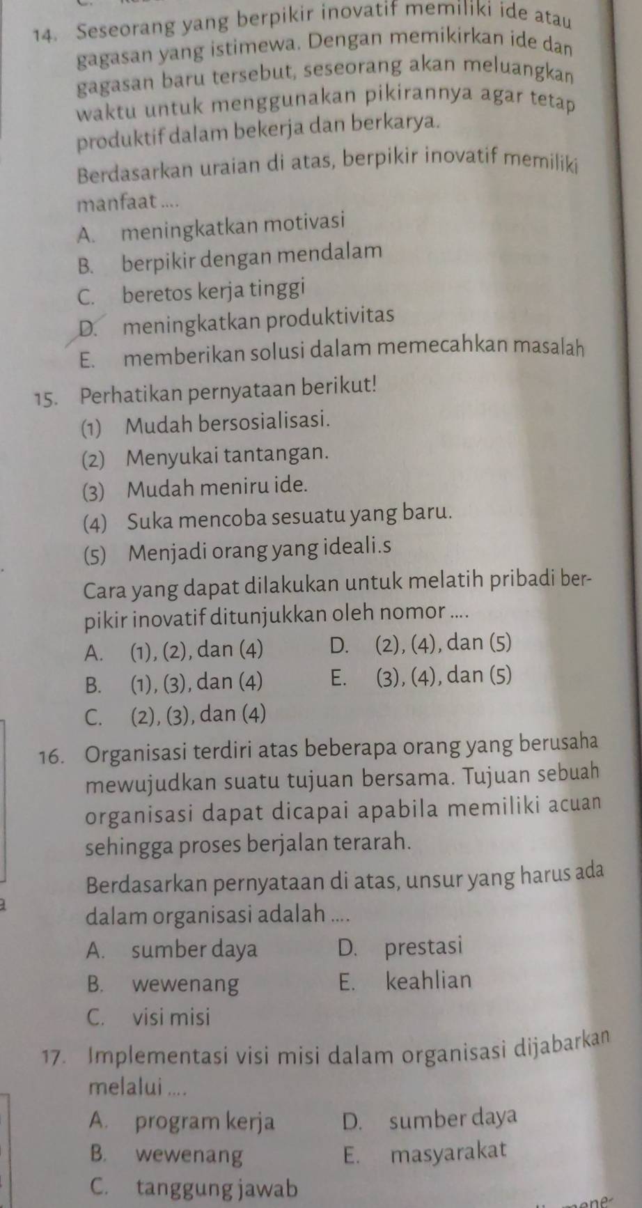 Seseorang yang berpikir inovatif memiliki ide atau
gagasan yang istimewa. Dengan memikirkan ide dan
gagasan baru tersebut, seseorang akan meluangkan
waktu untuk menggunakan pikirannya agar tetap 
produktif dalam bekerja dan berkarya.
Berdasarkan uraian di atas, berpikir inovatif memiliki
manfaat ....
A. meningkatkan motivasi
B. berpikir dengan mendalam
C. beretos kerja tinggi
D. meningkatkan produktivitas
E. memberikan solusi dalam memecahkan masalah
15. Perhatikan pernyataan berikut!
(1) Mudah bersosialisasi.
(2) Menyukai tantangan.
(3) Mudah meniru ide.
(4) Suka mencoba sesuatu yang baru.
(5) Menjadi orang yang ideali.s
Cara yang dapat dilakukan untuk melatih pribadi ber-
pikir inovatif ditunjukkan oleh nomor ....
A. (1), (2), dan (4) D. (2), (4), dan (5)
B. (1), (3), dan (4) E. (3), (4), dan (5)
C. (2), (3), dan (4)
16. Organisasi terdiri atas beberapa orang yang berusaha
mewujudkan suatu tujuan bersama. Tujuan sebuah
organisasi dapat dicapai apabila memiliki acuan
sehingga proses berjalan terarah.
Berdasarkan pernyataan di atas, unsur yang harus ada
dalam organisasi adalah ....
A. sumber daya D. prestasi
B. wewenang E. keahlian
C. visi misi
17. Implementasi visi misi dalam organisasi dijabarkan
melalui ....
A. program kerja D. sumber daya
B. wewenang E. masyarakat
C. tanggung jawab