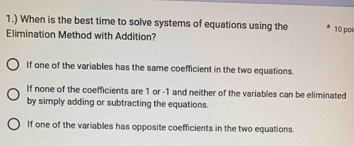 1.) When is the best time to solve systems of equations using the 10 poi
Elimination Method with Addition?
If one of the variables has the same coefficient in the two equations.
If none of the coefficients are 1 or -1 and neither of the variables can be eliminated
by simply adding or subtracting the equations.
If one of the variables has opposite coefficients in the two equations.