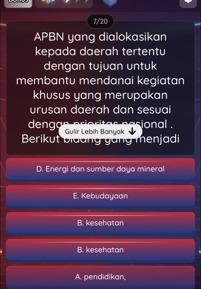 7/20
APBN yang dialokasikan
kepada daerah tertentu
dengan tujuan untuk
membantu mendanai kegiatan
khusus yang merupakan
urusan daerah dan sesuai
dengan n ional .
Gulir Lebih Banyak
Berikut biddng yang menjadi
D. Energi dan sumber daya mineral
E. Kebudayaan
B. kesehatan
B. kesehatan
A. pendidikan,