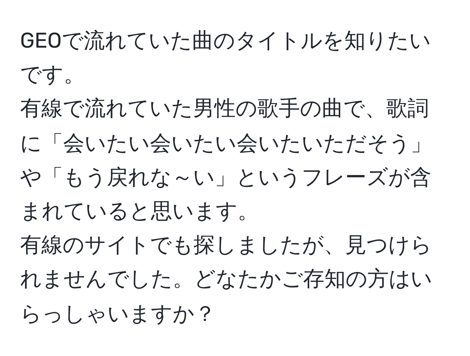 GEOで流れていた曲のタイトルを知りたいです。  
有線で流れていた男性の歌手の曲で、歌詞に「会いたい会いたい会いたいただそう」や「もう戻れな～い」というフレーズが含まれていると思います。  
有線のサイトでも探しましたが、見つけられませんでした。どなたかご存知の方はいらっしゃいますか？