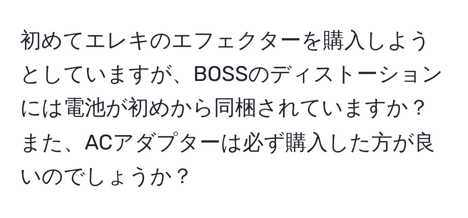 初めてエレキのエフェクターを購入しようとしていますが、BOSSのディストーションには電池が初めから同梱されていますか？また、ACアダプターは必ず購入した方が良いのでしょうか？